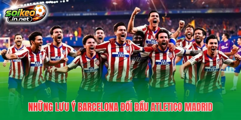 Những lưu ý quan trọng Barcelona đối đầu Atletico Madrid